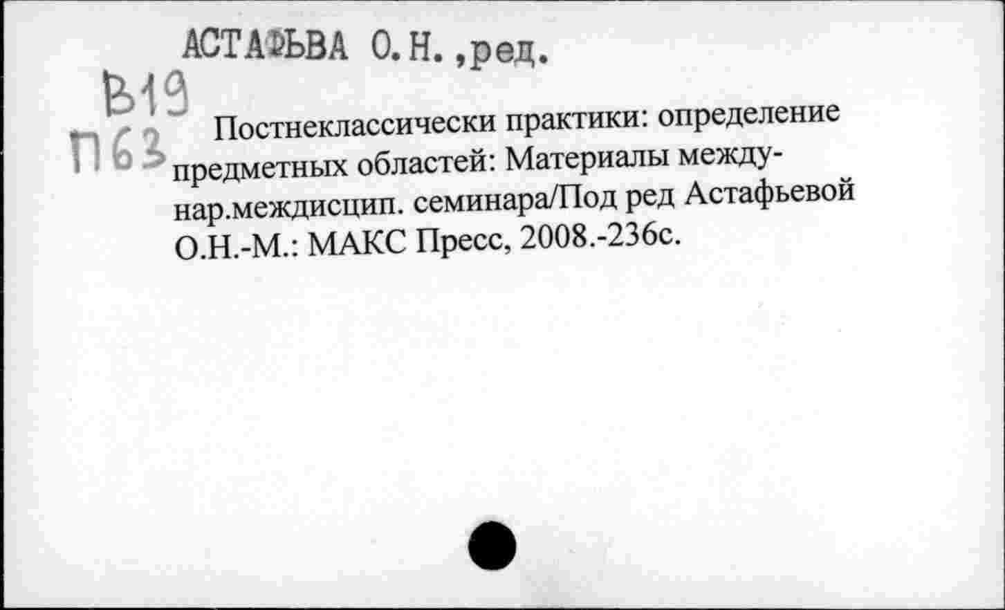 ﻿АСТАФЬВА 0. Н. ,ред.
Постнеклассически практики: определение предметных областей: Материалы между-нар.междисцип. семинара/Под ред Астафьевой О.Н.-М.: МАКС Пресс, 2008.-236с.